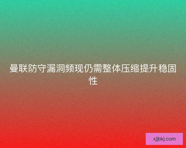 曼联防守漏洞频现仍需整体压缩提升稳固性