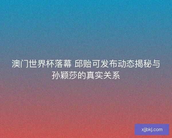 澳门世界杯落幕 邱贻可发布动态揭秘与孙颖莎的真实关系