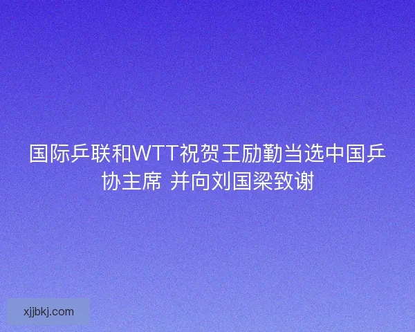 国际乒联和WTT祝贺王励勤当选中国乒协主席 并向刘国梁致谢