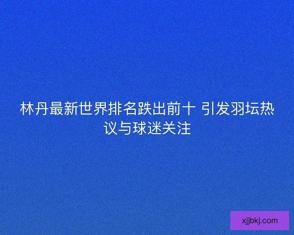 林丹最新世界排名跌出前十 引发羽坛热议与球迷关注