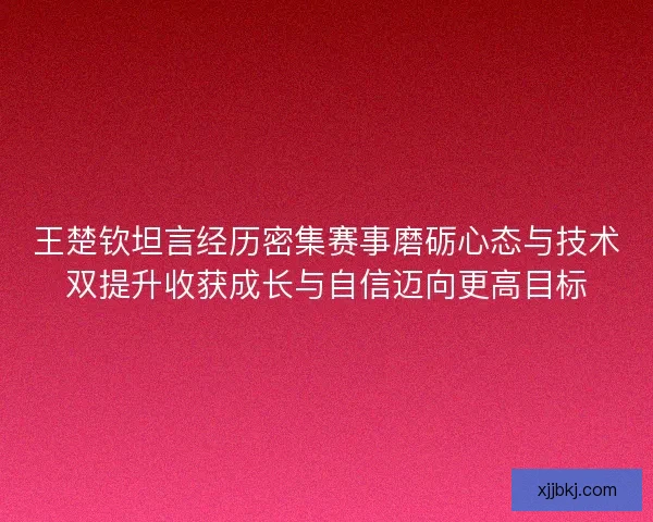 王楚钦坦言经历密集赛事磨砺心态与技术双提升收获成长与自信迈向更高目标 王楚钦坦言经历密集赛事磨砺心态与技术双提升收获成长与自信迈向更高目标