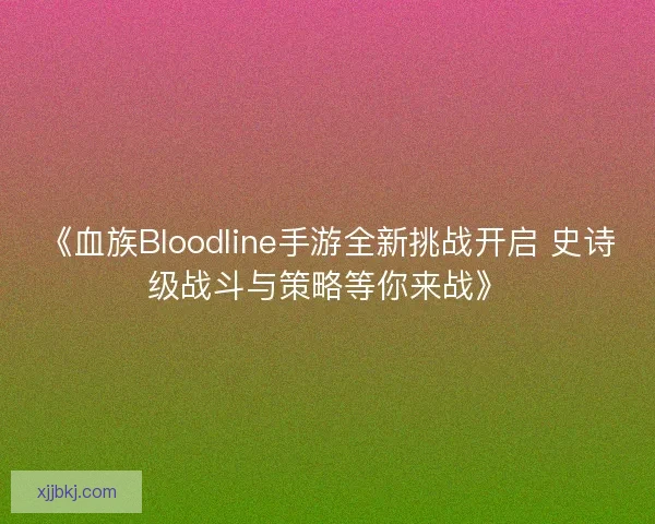 《血族Bloodline手游全新挑战开启 史诗级战斗与策略等你来战》