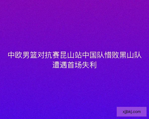 中欧男篮对抗赛昆山站中国队惜败黑山队遭遇首场失利