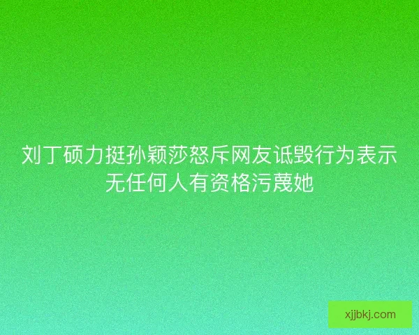 刘丁硕力挺孙颖莎怒斥网友诋毁行为表示无任何人有资格污蔑她