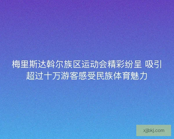 梅里斯达斡尔族区运动会精彩纷呈 吸引超过十万游客感受民族体育魅力