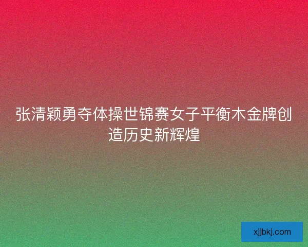 张清颖勇夺体操世锦赛女子平衡木金牌创造历史新辉煌