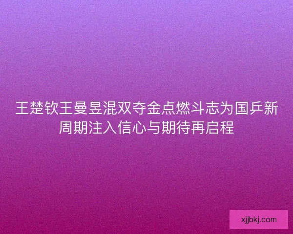王楚钦王曼昱混双夺金点燃斗志为国乒新周期注入信心与期待再启程