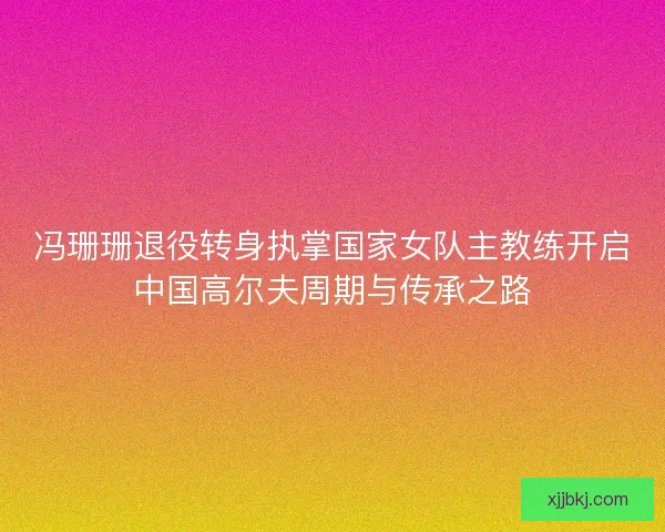 冯珊珊退役转身执掌国家女队主教练开启中国高尔夫周期与传承之路