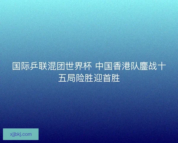 国际乒联混团世界杯 中国香港队鏖战十五局险胜迎首胜