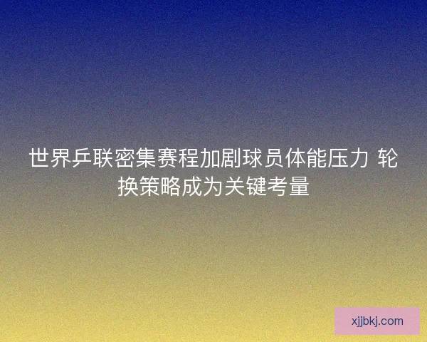 世界乒联密集赛程加剧球员体能压力 轮换策略成为关键考量