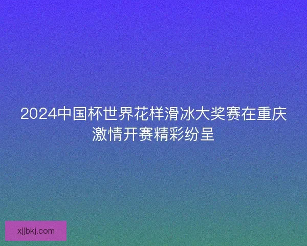 2024中国杯世界花样滑冰大奖赛在重庆激情开赛精彩纷呈