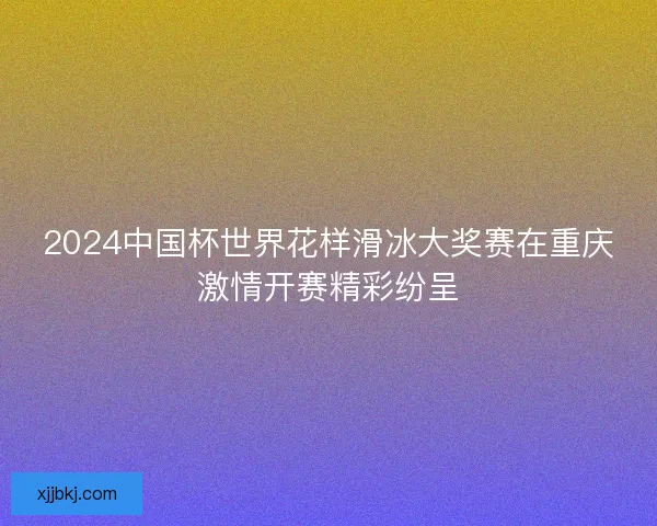 2024中国杯世界花样滑冰大奖赛在重庆激情开赛精彩纷呈