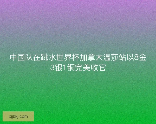 中国队在跳水世界杯加拿大温莎站以8金3银1铜完美收官